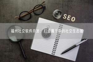 福州社交软件开发：打造属于你的社交生态圈