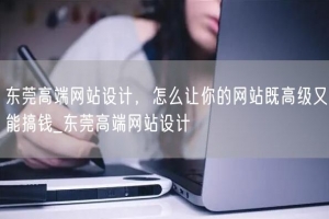 东莞高端网站设计，怎么让你的网站既高级又能搞钱_东莞高端网站设计